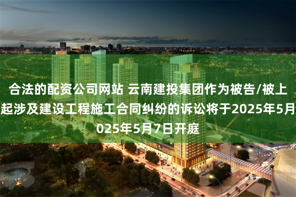 合法的配资公司网站 云南建投集团作为被告/被上诉人的1起涉及建设工程施工合同纠纷的诉讼将于2025年5月7日开庭