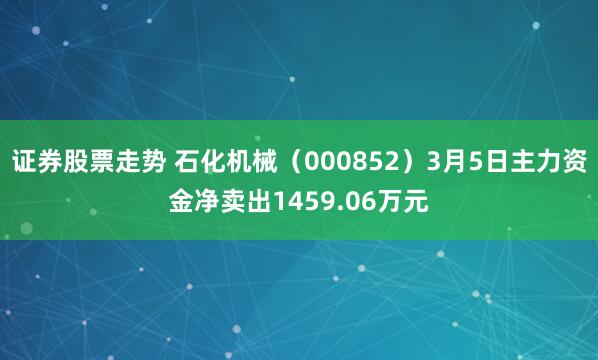 证券股票走势 石化机械（000852）3月5日主力资金净卖出1459.06万元