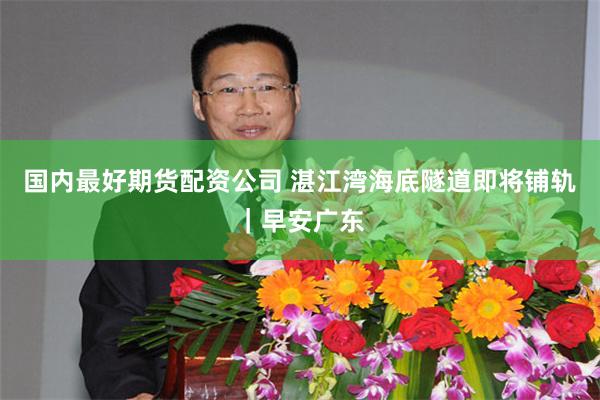 国内最好期货配资公司 湛江湾海底隧道即将铺轨｜早安广东