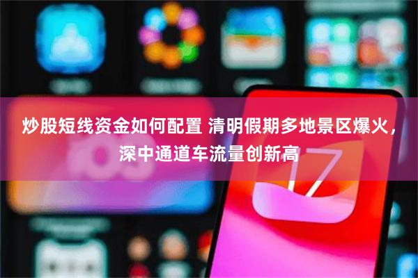 炒股短线资金如何配置 清明假期多地景区爆火，深中通道车流量创新高