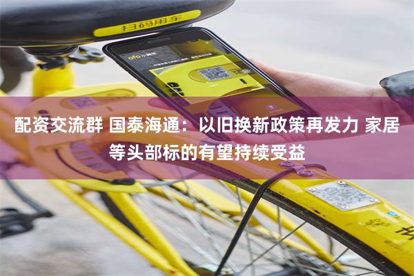 配资交流群 国泰海通：以旧换新政策再发力 家居等头部标的有望持续受益