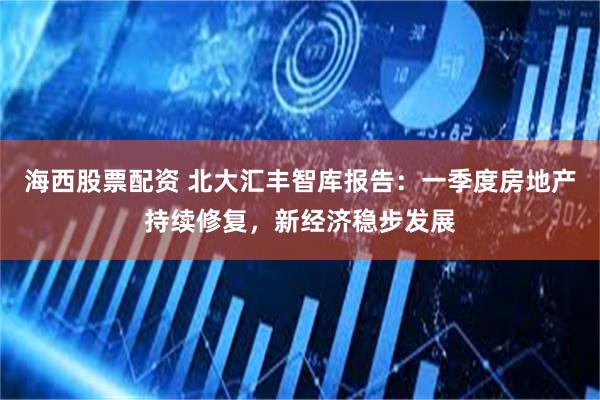 海西股票配资 北大汇丰智库报告：一季度房地产持续修复，新经济稳步发展