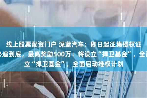 线上股票配资门户 深蓝汽车：即日起征集侵权证据，一经查实必追到底，最高奖励500万！将设立“捍卫基金”，全面启动维权计划