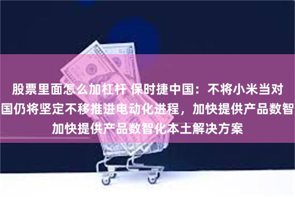 股票里面怎么加杠杆 保时捷中国：不将小米当对手是误读！在中国仍将坚定不移推进电动化进程，加快提供产品数智化本土解决方案