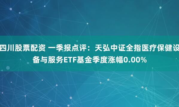 四川股票配资 一季报点评：天弘中证全指医疗保健设备与服务ETF基金季度涨幅0.00%