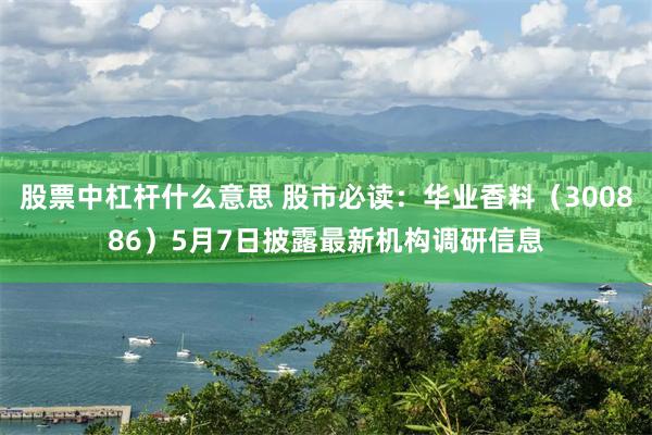 股票中杠杆什么意思 股市必读：华业香料（300886）5月7日披露最新机构调研信息