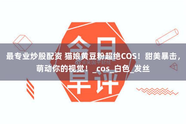 最专业炒股配资 猫娘黄豆粉超绝COS！甜美暴击，萌动你的视觉！_cos_白色_发丝