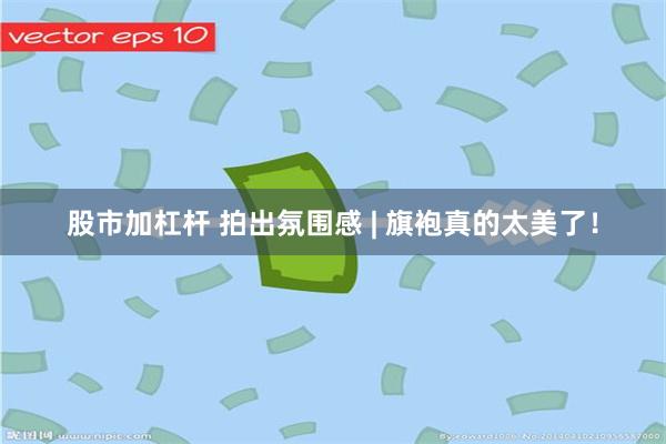 股市加杠杆 拍出氛围感 | 旗袍真的太美了！