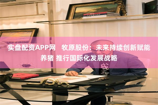 实盘配资APP网   牧原股份：未来持续创新赋能养猪 推行国际化发展战略