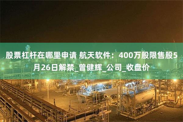 股票杠杆在哪里申请 航天软件：400万股限售股5月26日解禁_曾健辉_公司_收盘价