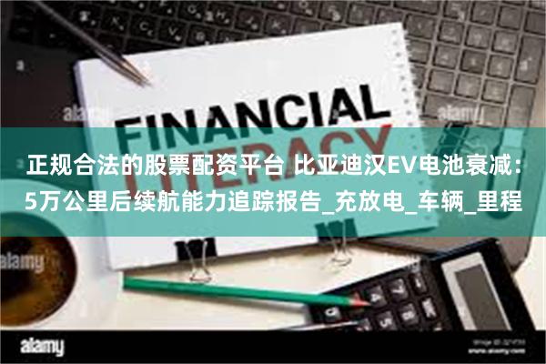 正规合法的股票配资平台 比亚迪汉EV电池衰减：5万公里后续航能力追踪报告_充放电_车辆_里程