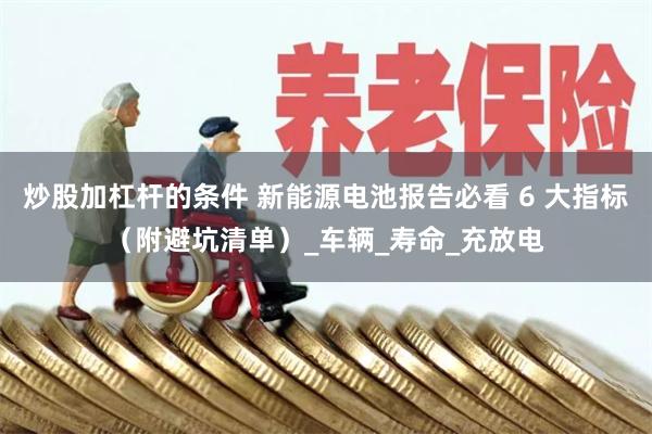 炒股加杠杆的条件 新能源电池报告必看 6 大指标（附避坑清单）_车辆_寿命_充放电