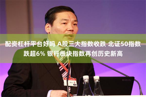 配资杠杆平台好吗 A股三大指数收跌 北证50指数跌超6% 银行板块指数再创历史新高