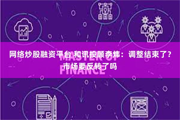 网络炒股融资平台 和讯投顾李炜：调整结束了？市场要反转了吗