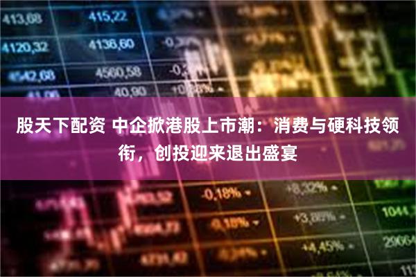 股天下配资 中企掀港股上市潮：消费与硬科技领衔，创投迎来退出盛宴
