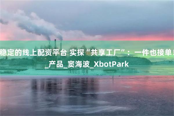 稳定的线上配资平台 实探“共享工厂”：一件也接单！_产品_窦海波_XbotPark