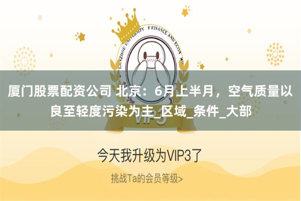 厦门股票配资公司 北京：6月上半月，空气质量以良至轻度污染为主_区域_条件_大部
