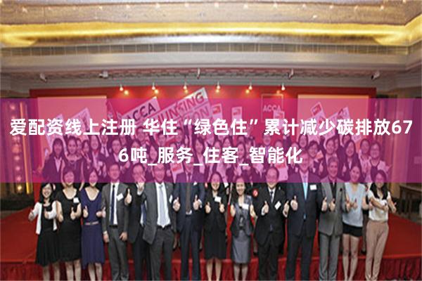 爱配资线上注册 华住“绿色住”累计减少碳排放676吨_服务_住客_智能化
