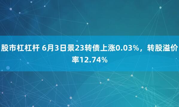 股市杠杠杆 6月3日景23转债上涨0.03%，转股溢价率12.74%
