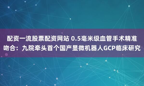 配资一流股票配资网站 0.5毫米级血管手术精准吻合：九院牵头首个国产显微机器人GCP临床研究