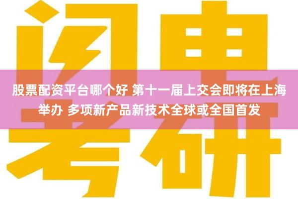 股票配资平台哪个好 第十一届上交会即将在上海举办 多项新产品新技术全球或全国首发