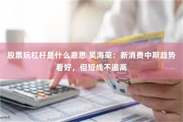 股票玩杠杆是什么意思 吴海荣：新消费中期趋势看好，但短线不追高