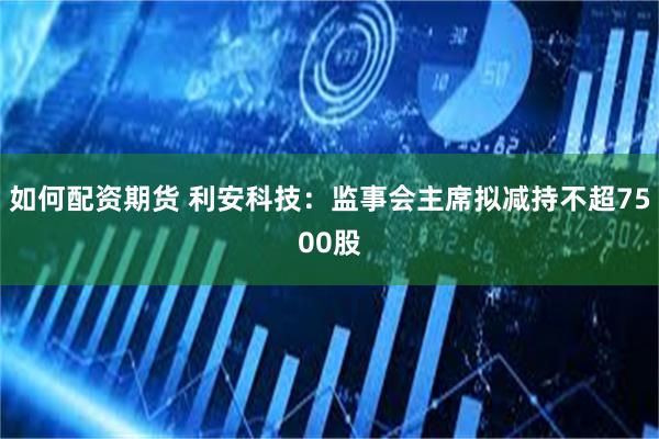 如何配资期货 利安科技：监事会主席拟减持不超7500股