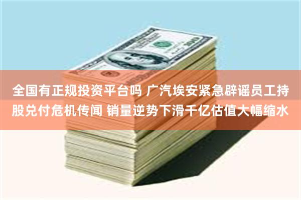 全国有正规投资平台吗 广汽埃安紧急辟谣员工持股兑付危机传闻 销量逆势下滑千亿估值大幅缩水