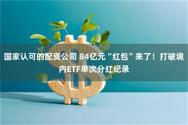 国家认可的配资公司 84亿元“红包”来了！打破境内ETF单次分红纪录